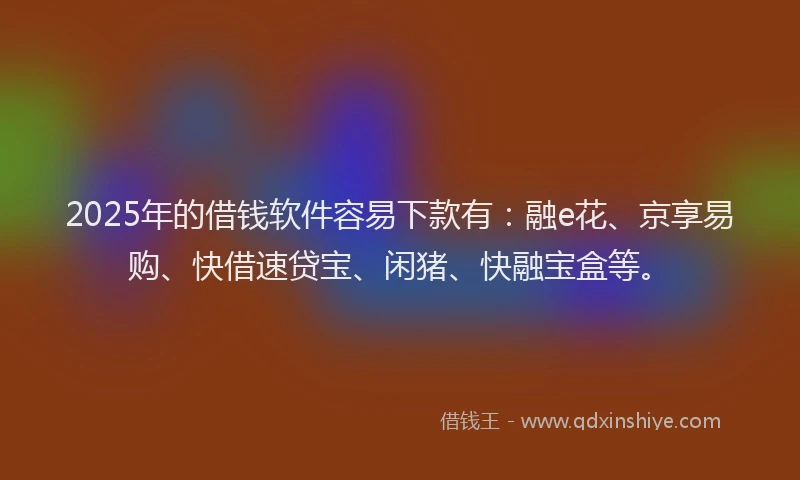 2025年的借钱软件容易下款有：融e花、京享易购、快借速贷宝、闲猪、快融宝盒等。