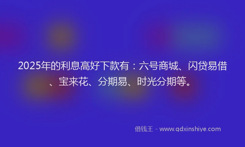 2025年的利息高好下款有：六号商城、闪贷易借、宝来花、分期易、时光分期等。
