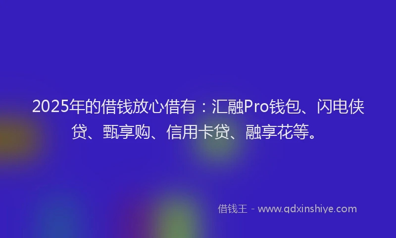 2025年的借钱放心借有：汇融Pro钱包、闪电侠贷、甄享购、信用卡贷、融享花等。