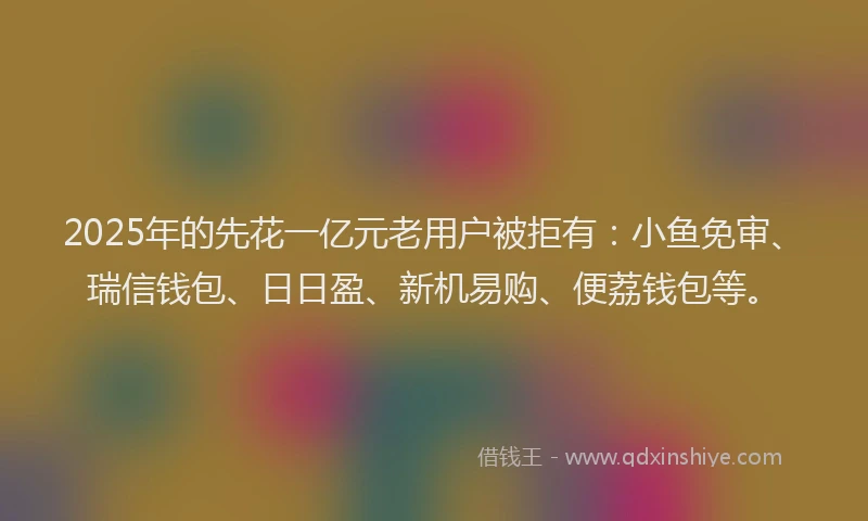 2025年的先花一亿元老用户被拒有：小鱼免审、瑞信钱包、日日盈、新机易购、便荔钱包等。