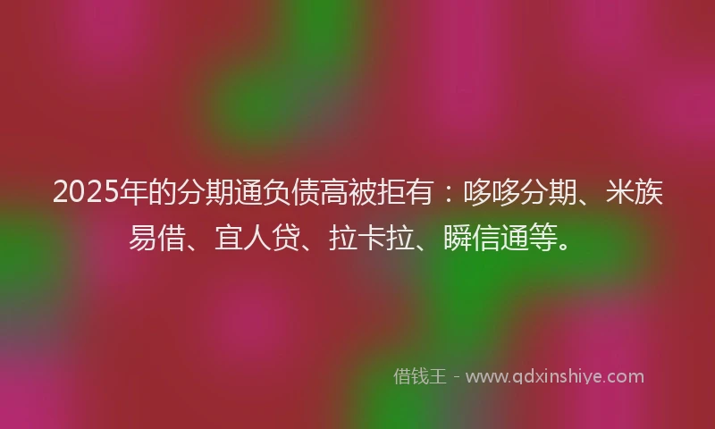 2025年的分期通负债高被拒有：哆哆分期、米族易借、宜人贷、拉卡拉、瞬信通等。
