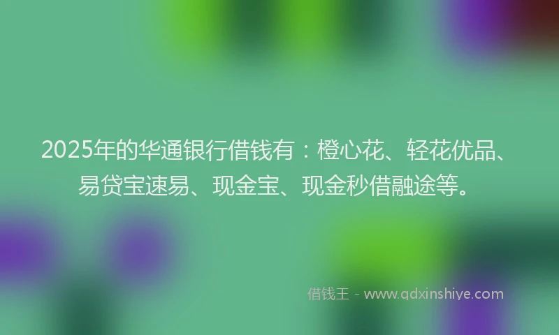 2025年的华通银行借钱有：橙心花、轻花优品、易贷宝速易、现金宝、现金秒借融途等。