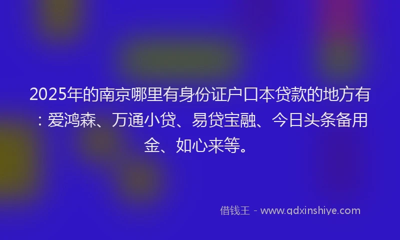 2025年的南京哪里有身份证户口本贷款的地方有：爱鸿森、万通小贷、易贷宝融、今日头条备用金、如心来等。