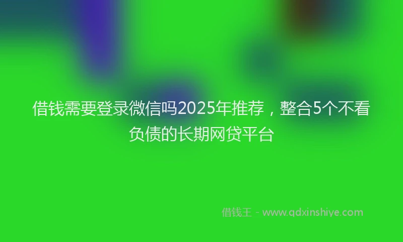 借钱需要登录微信吗2025年推荐，整合5个不看负债的长期网贷平台