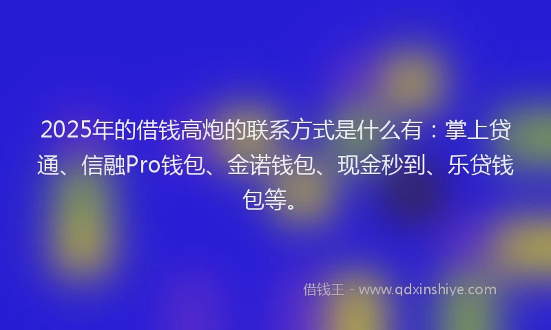 2025年的借钱高炮的联系方式是什么有：掌上贷通、信融Pro钱包、金诺钱包、现金秒到、乐贷钱包等。