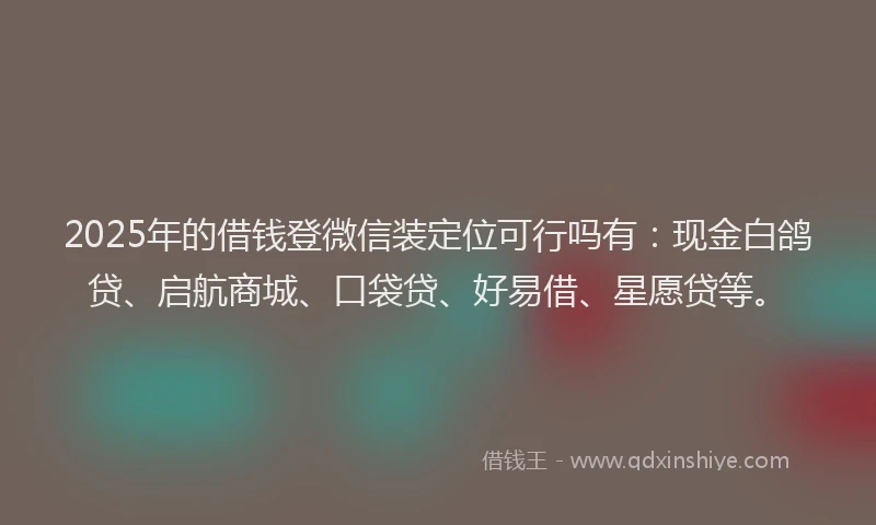 2025年的借钱登微信装定位可行吗有：现金白鸽贷、启航商城、口袋贷、好易借、星愿贷等。