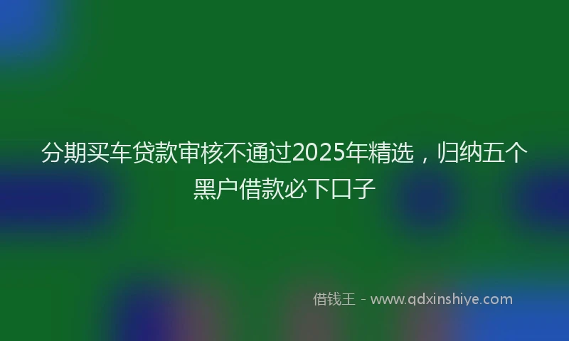 分期买车贷款审核不通过2025年精选，归纳五个黑户借款必下口子