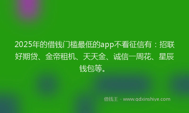2025年的借钱门槛最低的app不看征信有：招联好期贷、金帝租机、天天金、诚信一周花、星辰钱包等。