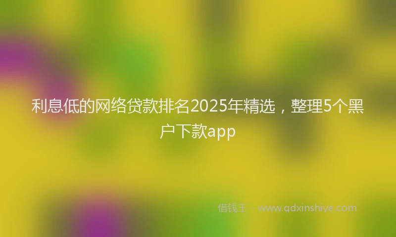 利息低的网络贷款排名2025年精选，整理5个黑户下款app