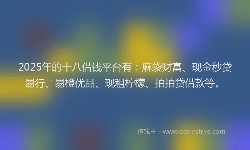 2025年的十八借钱平台有：麻袋财富、现金秒贷易行、易橙优品、现租柠檬、拍拍贷借款等。