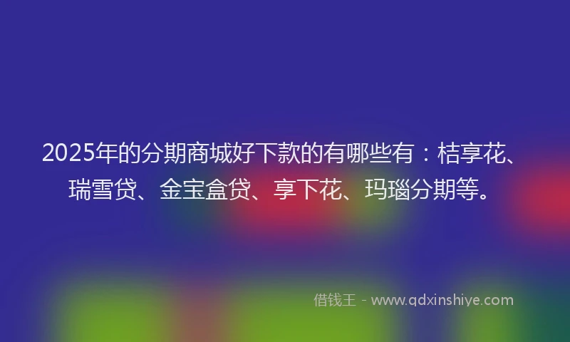 2025年的分期商城好下款的有哪些有：桔享花、瑞雪贷、金宝盒贷、享下花、玛瑙分期等。