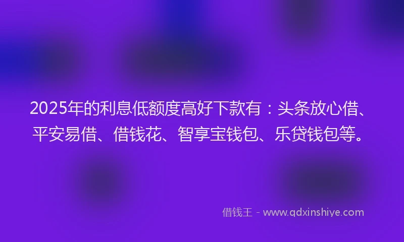 2025年的利息低额度高好下款有：头条放心借、平安易借、借钱花、智享宝钱包、乐贷钱包等。