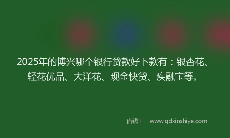 2025年的博兴哪个银行贷款好下款有：银杏花、轻花优品、大洋花、现金快贷、疾融宝等。