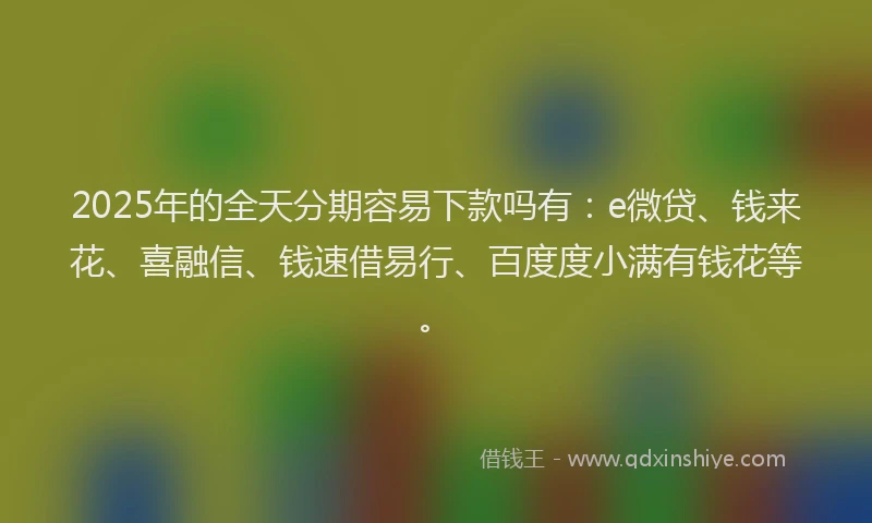 2025年的全天分期容易下款吗有：e微贷、钱来花、喜融信、钱速借易行、百度度小满有钱花等。