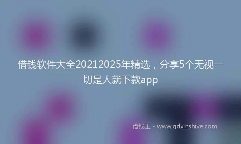 借钱软件大全20212025年精选，分享5个无视一切是人就下款app