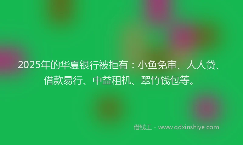 2025年的华夏银行被拒有：小鱼免审、人人贷、借款易行、中益租机、翠竹钱包等。