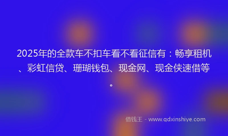 2025年的全款车不扣车看不看征信有：畅享租机、彩虹信贷、珊瑚钱包、现金网、现金侠速借等。