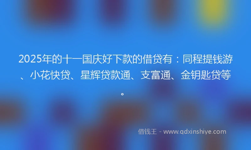 2025年的十一国庆好下款的借贷有：同程提钱游、小花快贷、星辉贷款通、支富通、金钥匙贷等。