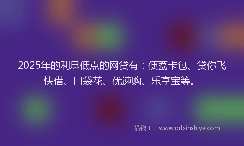 2025年的利息低点的网贷有：便荔卡包、贷你飞快借、口袋花、优速购、乐享宝等。