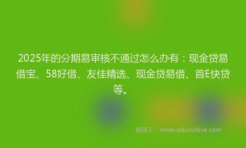 2025年的分期易审核不通过怎么办有：现金贷易借宝、58好借、友佳精选、现金贷易借、首E快贷等。