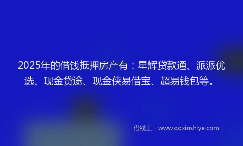 2025年的借钱抵押房产有：星辉贷款通、派派优选、现金贷途、现金侠易借宝、超易钱包等。