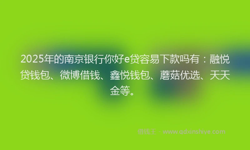 2025年的南京银行你好e贷容易下款吗有：融悦贷钱包、微博借钱、鑫悦钱包、蘑菇优选、天天金等。