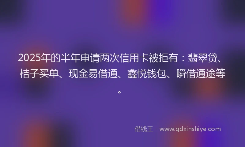 2025年的半年申请两次信用卡被拒有：翡翠贷、桔子买单、现金易借通、鑫悦钱包、瞬借通途等。
