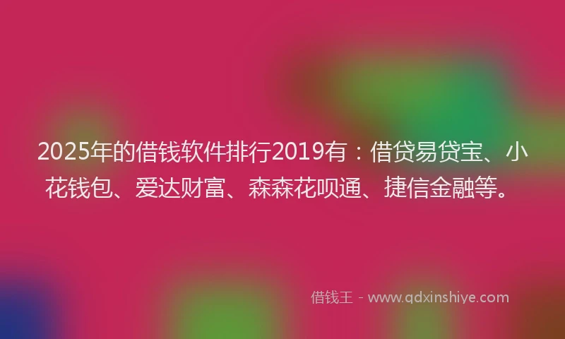 2025年的借钱软件排行2019有：借贷易贷宝、小花钱包、爱达财富、森森花呗通、捷信金融等。