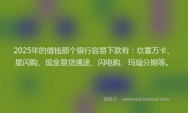 2025年的借钱那个银行容易下款有：玖富万卡、星闪购、现金易贷通途、闪电购、玛瑙分期等。