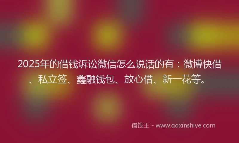 2025年的借钱诉讼微信怎么说话的有：微博快借、私立签、鑫融钱包、放心借、新一花等。