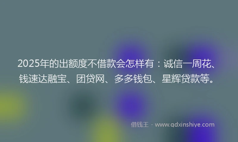 2025年的出额度不借款会怎样有：诚信一周花、钱速达融宝、团贷网、多多钱包、星辉贷款等。