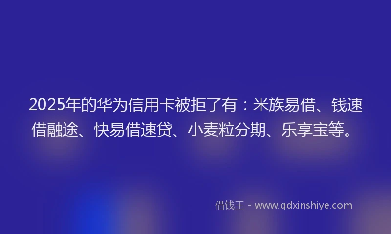2025年的华为信用卡被拒了有：米族易借、钱速借融途、快易借速贷、小麦粒分期、乐享宝等。