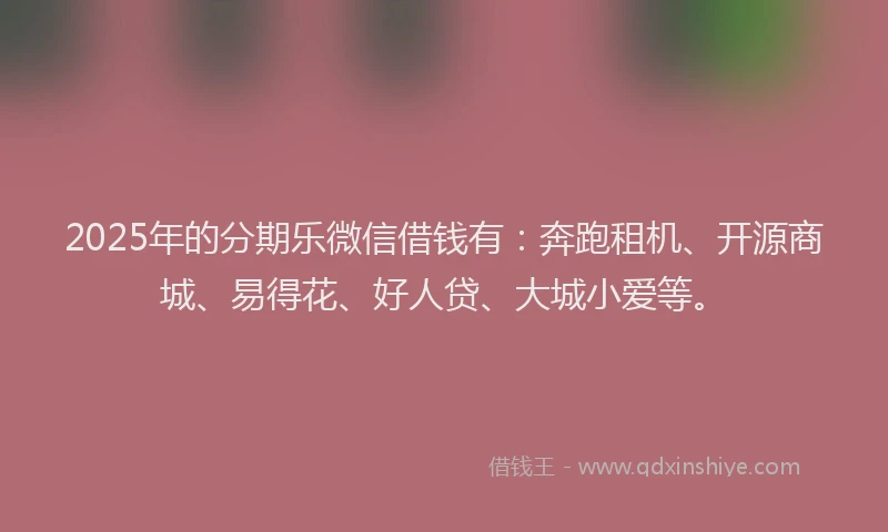 2025年的分期乐微信借钱有：奔跑租机、开源商城、易得花、好人贷、大城小爱等。