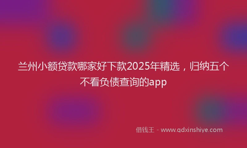 兰州小额贷款哪家好下款2025年精选，归纳五个不看负债查询的app