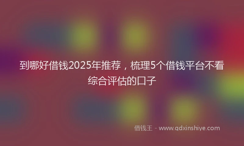 到哪好借钱2025年推荐，梳理5个借钱平台不看综合评估的口子