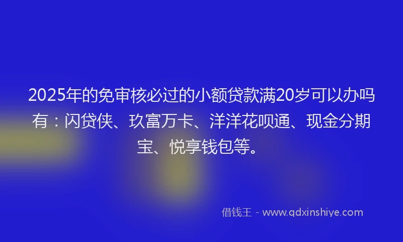 2025年的免审核必过的小额贷款满20岁可以办吗有：闪贷侠、玖富万卡、洋洋花呗通、现金分期宝、悦享钱包等。