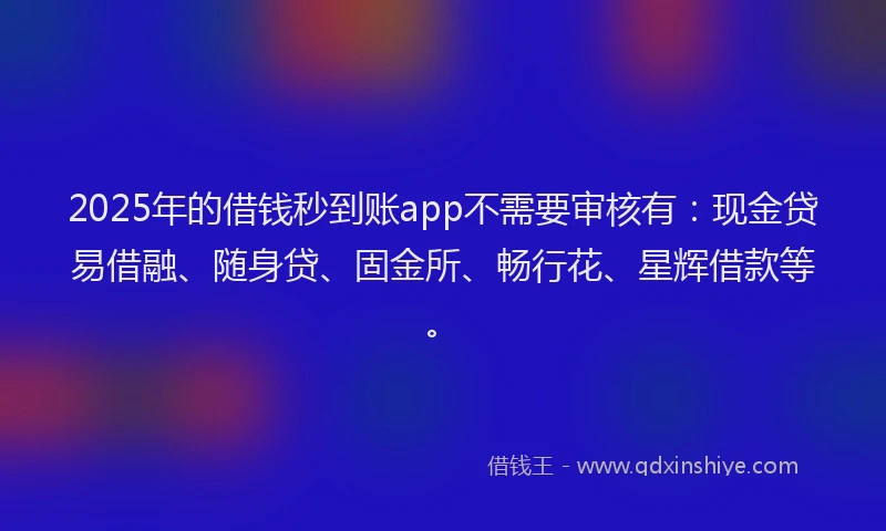 2025年的借钱秒到账app不需要审核有：现金贷易借融、随身贷、固金所、畅行花、星辉借款等。