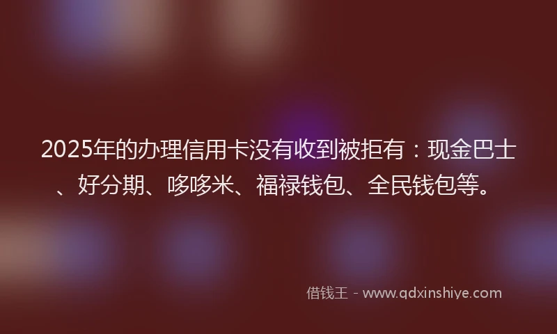 2025年的办理信用卡没有收到被拒有：现金巴士、好分期、哆哆米、福禄钱包、全民钱包等。