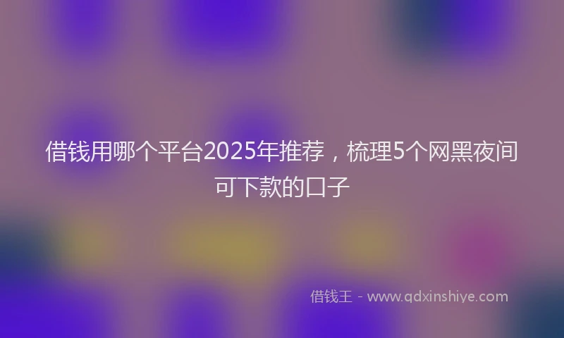 借钱用哪个平台2025年推荐，梳理5个网黑夜间可下款的口子