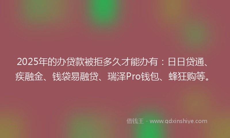 2025年的办贷款被拒多久才能办有：日日贷通、疾融金、钱袋易融贷、瑞泽Pro钱包、蜂狂购等。