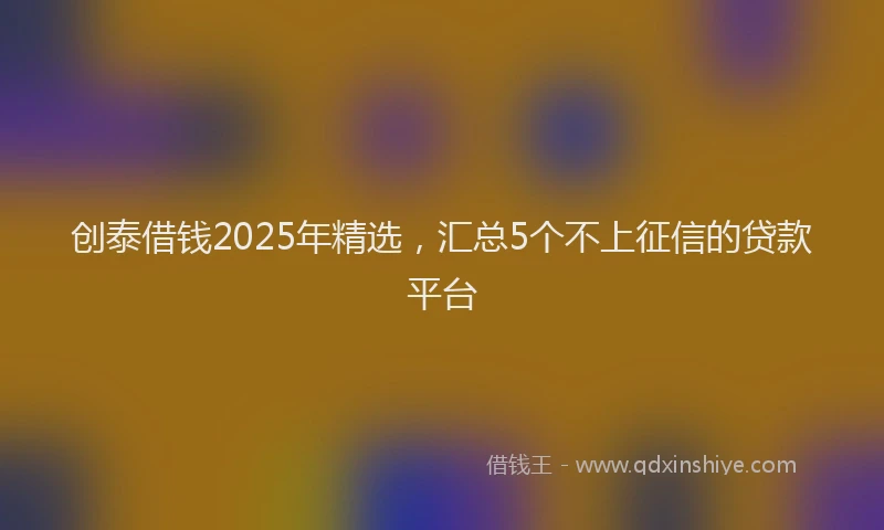 创泰借钱2025年精选，汇总5个不上征信的贷款平台