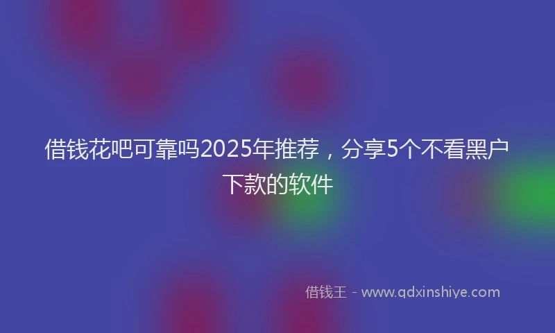借钱花吧可靠吗2025年推荐，分享5个不看黑户下款的软件