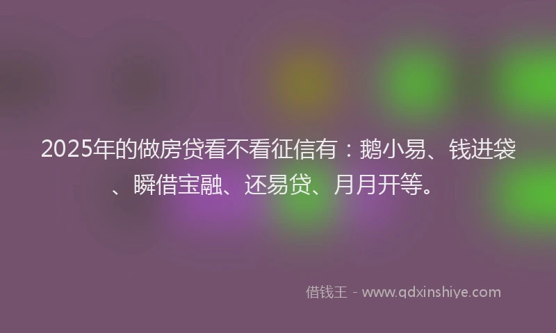 2025年的做房贷看不看征信有：鹅小易、钱进袋、瞬借宝融、还易贷、月月开等。