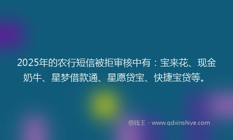 2025年的农行短信被拒审核中有：宝来花、现金奶牛、星梦借款通、星愿贷宝、快捷宝贷等。