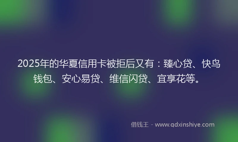 2025年的华夏信用卡被拒后又有：臻心贷、快鸟钱包、安心易贷、维信闪贷、宜享花等。