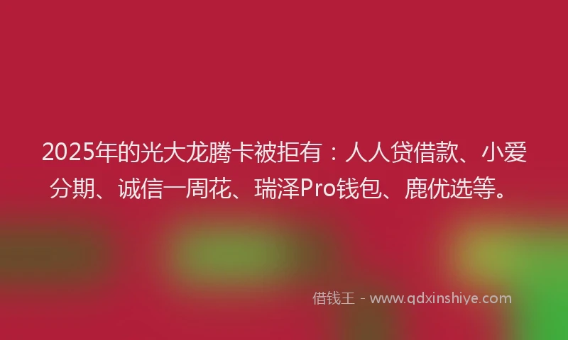 2025年的光大龙腾卡被拒有：人人贷借款、小爱分期、诚信一周花、瑞泽Pro钱包、鹿优选等。