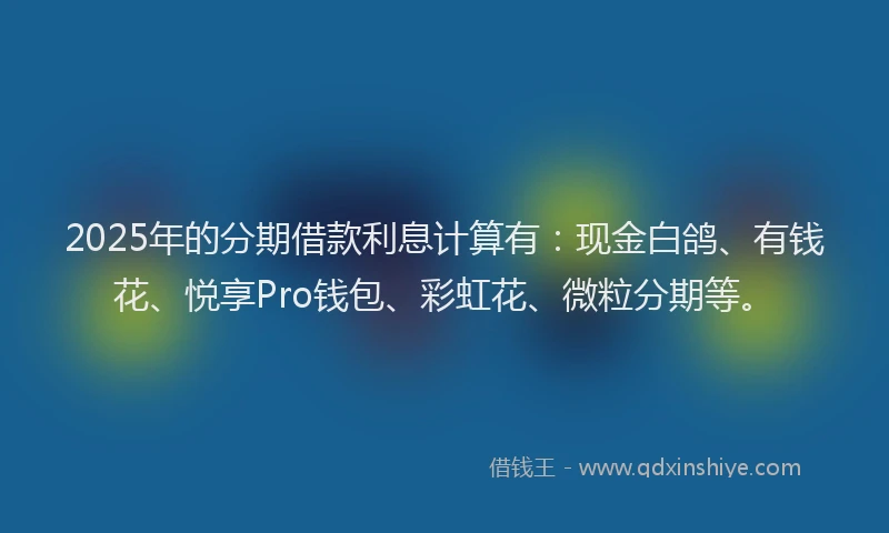 2025年的分期借款利息计算有：现金白鸽、有钱花、悦享Pro钱包、彩虹花、微粒分期等。