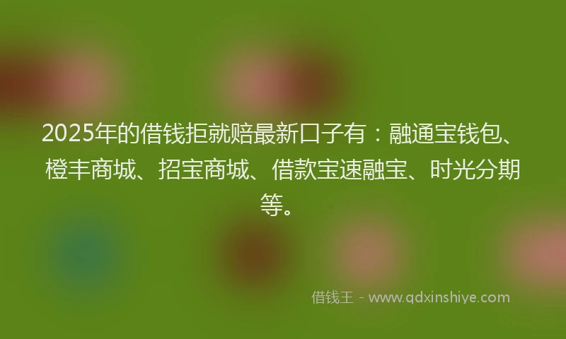 2025年的借钱拒就赔最新口子有：融通宝钱包、橙丰商城、招宝商城、借款宝速融宝、时光分期等。