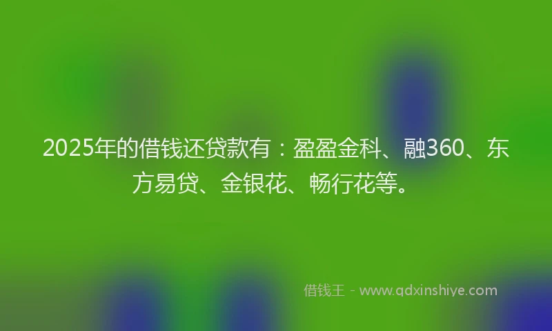 2025年的借钱还贷款有：盈盈金科、融360、东方易贷、金银花、畅行花等。