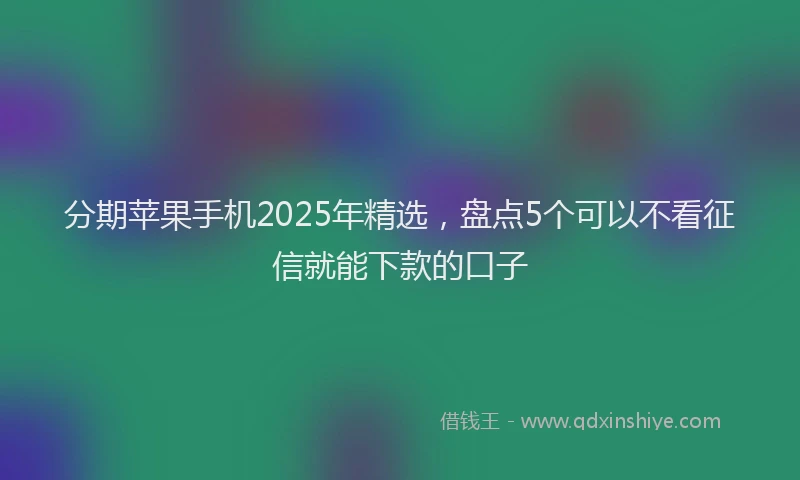 分期苹果手机2025年精选，盘点5个可以不看征信就能下款的口子